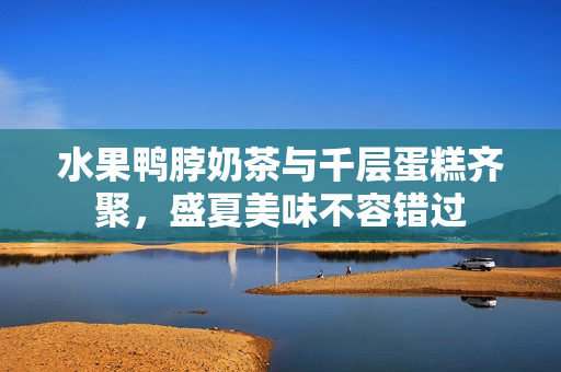 水果鸭脖奶茶与千层蛋糕齐聚，盛夏美味不容错过