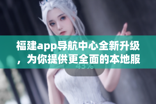 福建app导航中心全新升级，为你提供更全面的本地服务及优质导航功能