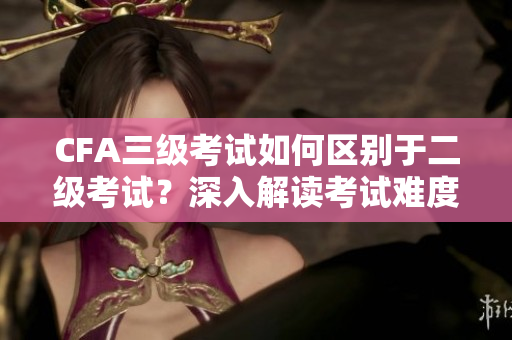 CFA三级考试如何区别于二级考试？深入解读考试难度和内容差异