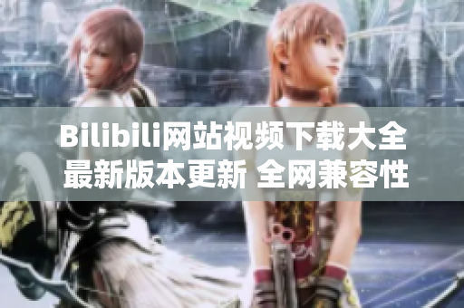 Bilibili网站视频下载大全 最新版本更新 全网兼容性教程指南