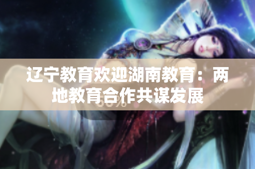 辽宁教育欢迎湖南教育：两地教育合作共谋发展