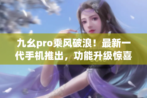 九幺pro乘风破浪！最新一代手机推出，功能升级惊喜连连