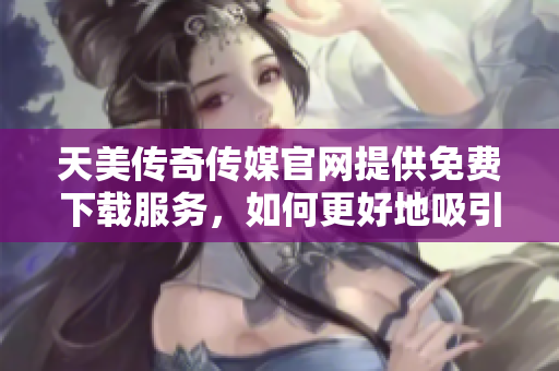 天美传奇传媒官网提供免费下载服务，如何更好地吸引用户？