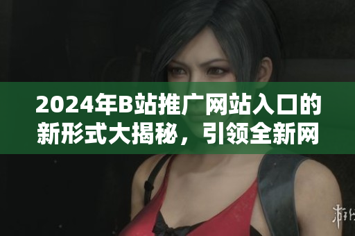 2024年B站推广网站入口的新形式大揭秘，引领全新网站入口时代
