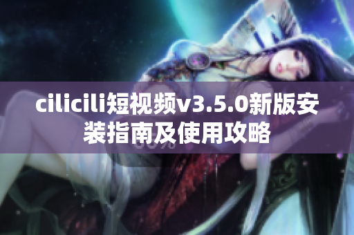 cilicili短视频v3.5.0新版安装指南及使用攻略
