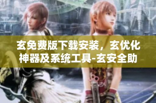 玄免费版下载安装，玄优化神器及系统工具-玄安全助手