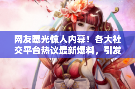 网友曝光惊人内幕！各大社交平台热议最新爆料，引发网友热议，一起来看看吧