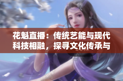 花魁直播：传统艺能与现代科技相融，探寻文化传承与创新之路