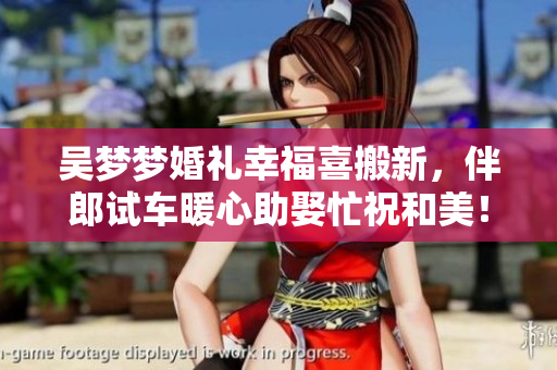 吴梦梦婚礼幸福喜搬新，伴郎试车暖心助娶忙祝和美！