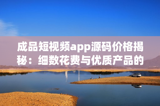 成品短视频app源码价格揭秘：细数花费与优质产品的匹配度