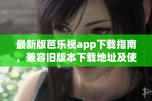 最新版芭乐视app下载指南，兼容旧版本下载地址及使用技巧