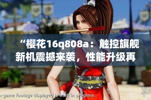 “樱花16q808a：触控旗舰新机震撼来袭，性能升级再创高峰！”