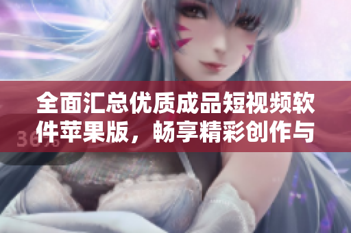 全面汇总优质成品短视频软件苹果版，畅享精彩创作与分享