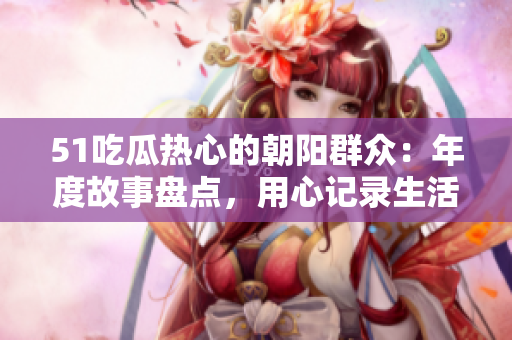 51吃瓜热心的朝阳群众：年度故事盘点，用心记录生活点滴