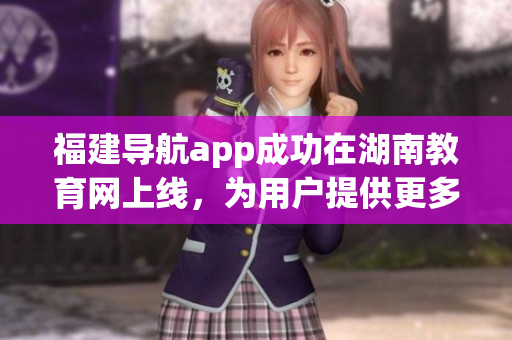 福建导航app成功在湖南教育网上线，为用户提供更多便捷服务