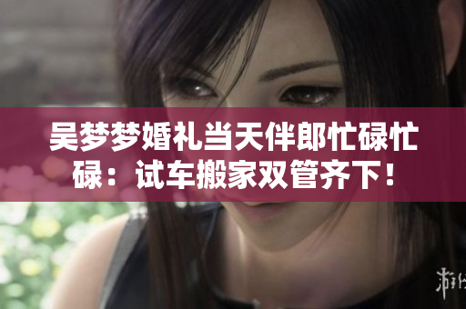 吴梦梦婚礼当天伴郎忙碌忙碌：试车搬家双管齐下！