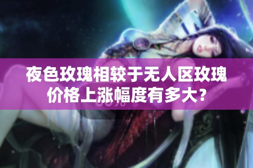 夜色玫瑰相较于无人区玫瑰价格上涨幅度有多大？