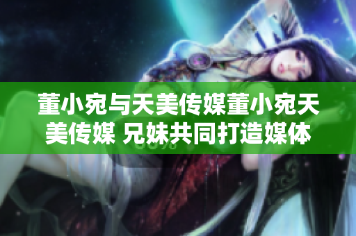 董小宛与天美传媒董小宛天美传媒 兄妹共同打造媒体新格局。