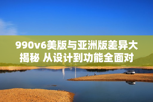 990v6美版与亚洲版差异大揭秘 从设计到功能全面对比