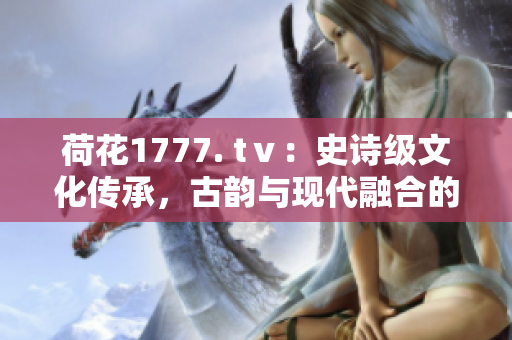 荷花1777. tⅴ：史诗级文化传承，古韵与现代融合的奇迹