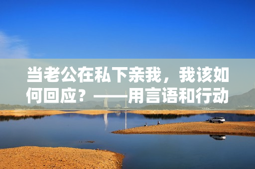 当老公在私下亲我，我该如何回应？——用言语和行动展现真诚的回应