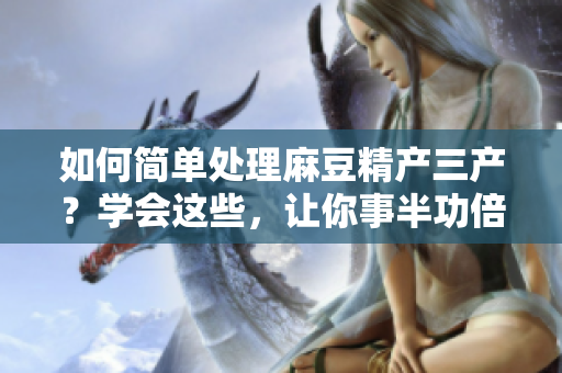 如何简单处理麻豆精产三产？学会这些，让你事半功倍