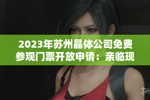 2023年苏州晶体公司免费参观门票开放申请：亲临现场探寻未来晶体科技创新