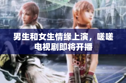 男生和女生情缘上演，嗟嗟电视剧即将开播