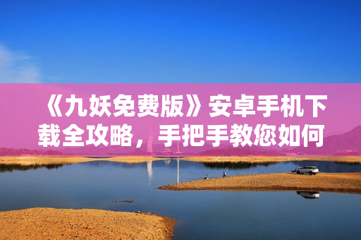 《九妖免费版》安卓手机下载全攻略，手把手教您如何免费获取九妖游戏，转转乐享游戏新体验