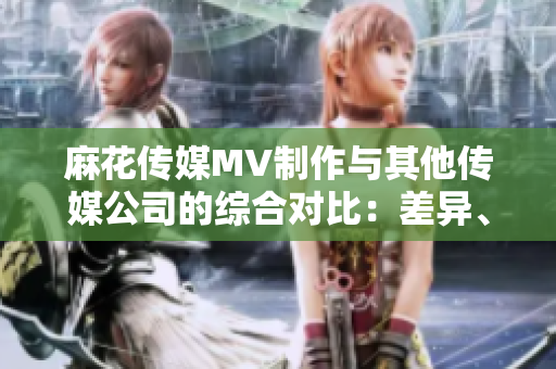 麻花传媒MV制作与其他传媒公司的综合对比：差异、创新与发展趋势