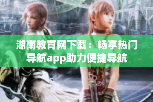 湖南教育网下载：畅享热门导航app助力便捷导航