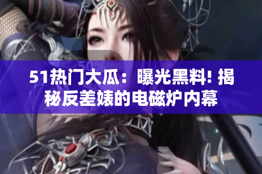 51热门大瓜：曝光黑料! 揭秘反差婊的电磁炉内幕