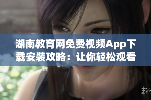 湖南教育网免费视频App下载安装攻略：让你轻松观看高质量教育资源