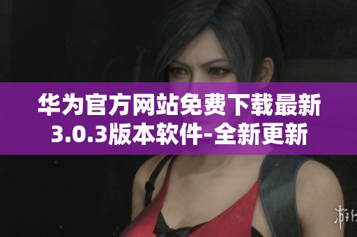 华为官方网站免费下载最新3.0.3版本软件-全新更新