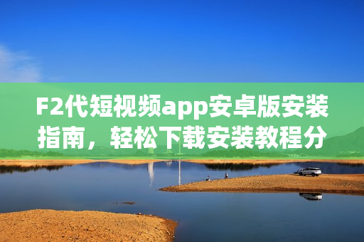 F2代短视频app安卓版安装指南，轻松下载安装教程分享