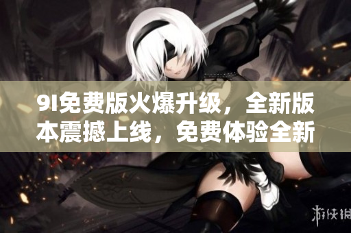 9I免费版火爆升级，全新版本震撼上线，免费体验全新功能！