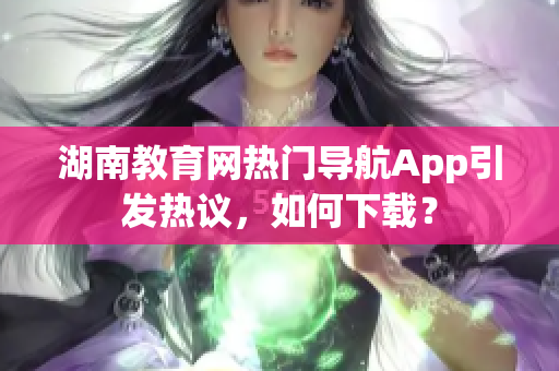 湖南教育网热门导航App引发热议，如何下载？