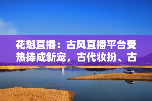 花魁直播：古风直播平台受热捧成新宠，古代妆扮、古典音乐在线引人入胜