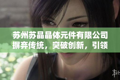 苏州苏晶晶体元件有限公司摒弃传统，突破创新，引领晶体元件行业新风向