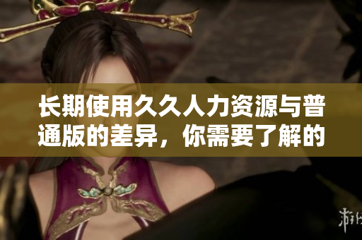 长期使用久久人力资源与普通版的差异，你需要了解的信息
