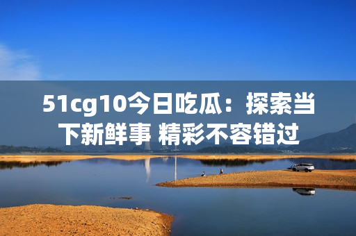 51cg10今日吃瓜：探索当下新鲜事 精彩不容错过