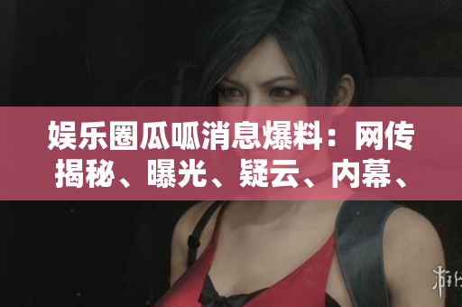 娱乐圈瓜呱消息爆料：网传揭秘、曝光、疑云、内幕、八卦、猛料、黑幕揭秘!