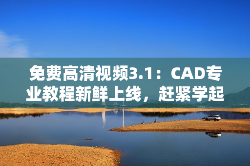 免费高清视频3.1：CAD专业教程新鲜上线，赶紧学起来