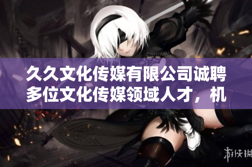 久久文化传媒有限公司诚聘多位文化传媒领域人才，机会难得，快来抓住!