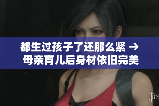 都生过孩子了还那么紧 → 母亲育儿后身材依旧完美，是如何做到的？