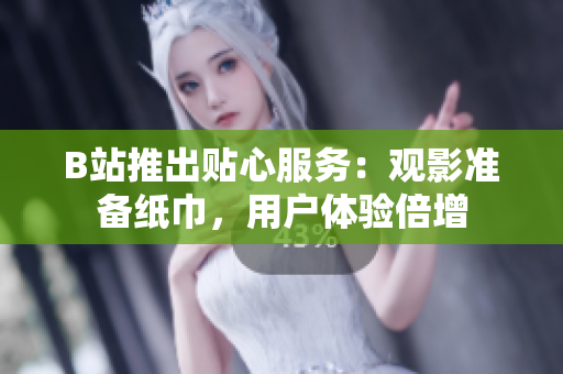B站推出贴心服务：观影准备纸巾，用户体验倍增