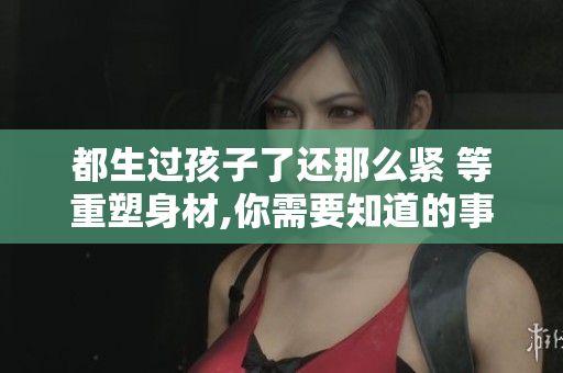 都生过孩子了还那么紧 等重塑身材,你需要知道的事情!
