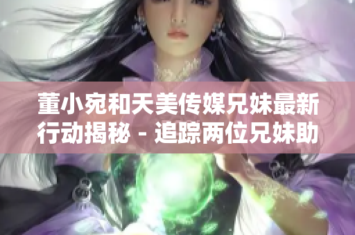 董小宛和天美传媒兄妹最新行动揭秘 - 追踪两位兄妹助力天美传媒高速发展