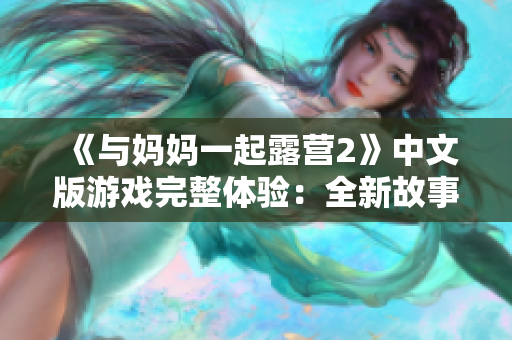 《与妈妈一起露营2》中文版游戏完整体验：全新故事、改进玩法，让你沉浸于亲子合作的乐趣