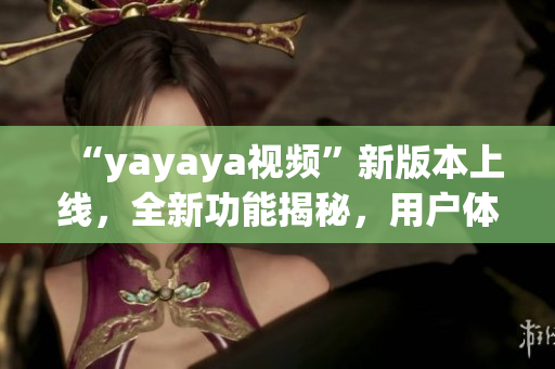 “yayaya视频”新版本上线，全新功能揭秘，用户体验大幅提升